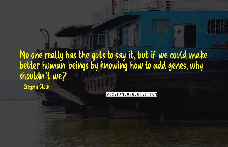 Gregory Stock Quotes: No one really has the guts to say it, but if we could make better human beings by knowing how to add genes, why shouldn't we?