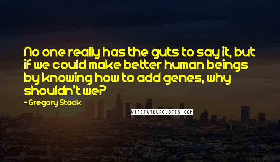 Gregory Stock Quotes: No one really has the guts to say it, but if we could make better human beings by knowing how to add genes, why shouldn't we?