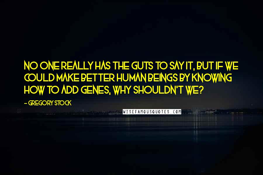 Gregory Stock Quotes: No one really has the guts to say it, but if we could make better human beings by knowing how to add genes, why shouldn't we?