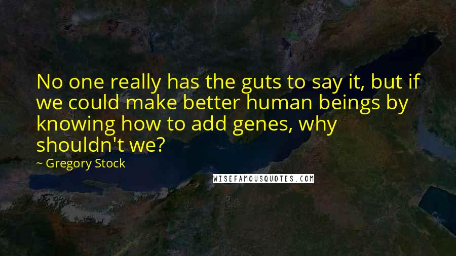 Gregory Stock Quotes: No one really has the guts to say it, but if we could make better human beings by knowing how to add genes, why shouldn't we?