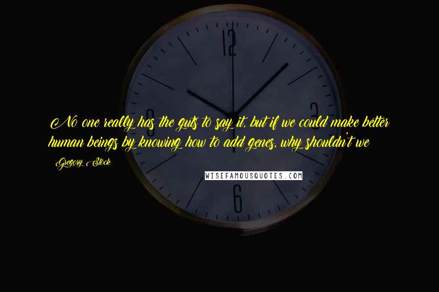 Gregory Stock Quotes: No one really has the guts to say it, but if we could make better human beings by knowing how to add genes, why shouldn't we?