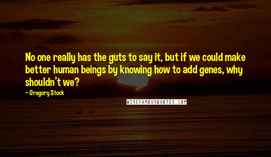 Gregory Stock Quotes: No one really has the guts to say it, but if we could make better human beings by knowing how to add genes, why shouldn't we?