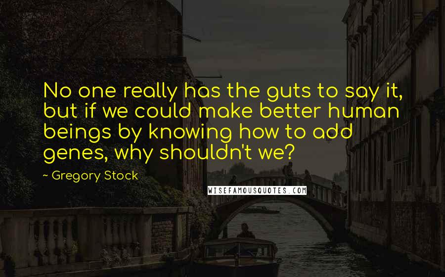 Gregory Stock Quotes: No one really has the guts to say it, but if we could make better human beings by knowing how to add genes, why shouldn't we?