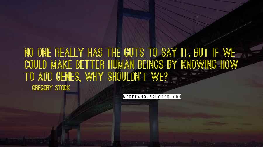 Gregory Stock Quotes: No one really has the guts to say it, but if we could make better human beings by knowing how to add genes, why shouldn't we?