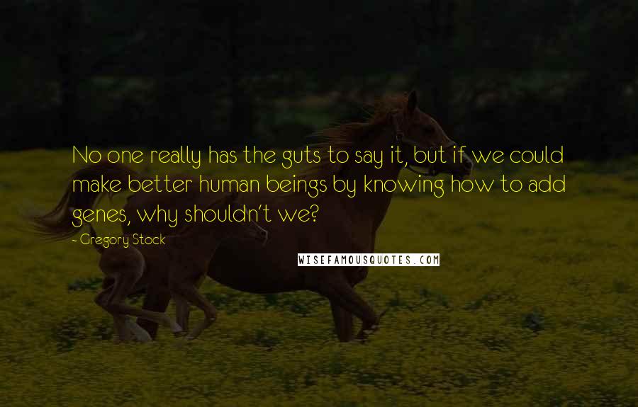 Gregory Stock Quotes: No one really has the guts to say it, but if we could make better human beings by knowing how to add genes, why shouldn't we?