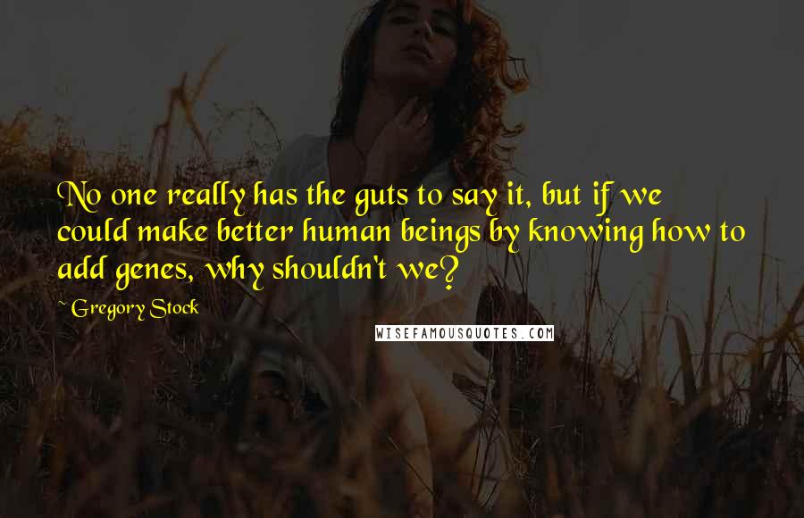 Gregory Stock Quotes: No one really has the guts to say it, but if we could make better human beings by knowing how to add genes, why shouldn't we?