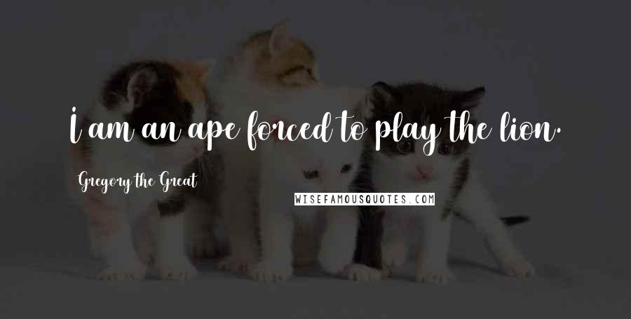 Gregory The Great Quotes: I am an ape forced to play the lion.