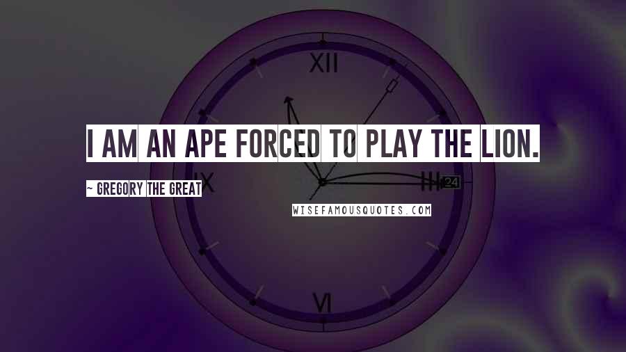Gregory The Great Quotes: I am an ape forced to play the lion.