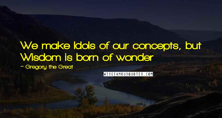 Gregory The Great Quotes: We make Idols of our concepts, but Wisdom is born of wonder