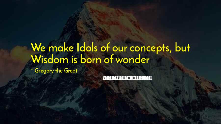 Gregory The Great Quotes: We make Idols of our concepts, but Wisdom is born of wonder