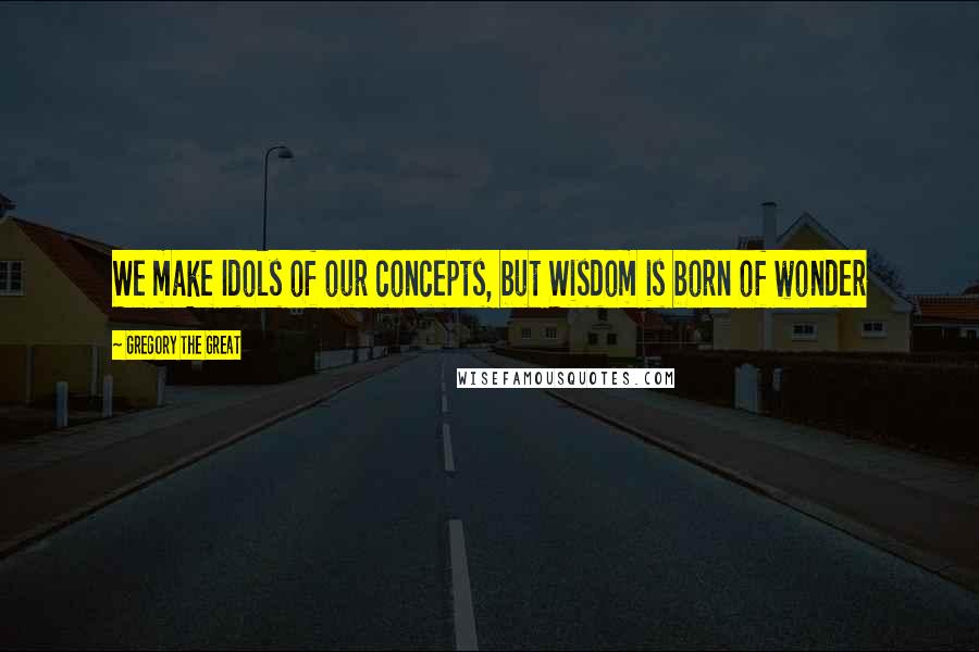 Gregory The Great Quotes: We make Idols of our concepts, but Wisdom is born of wonder