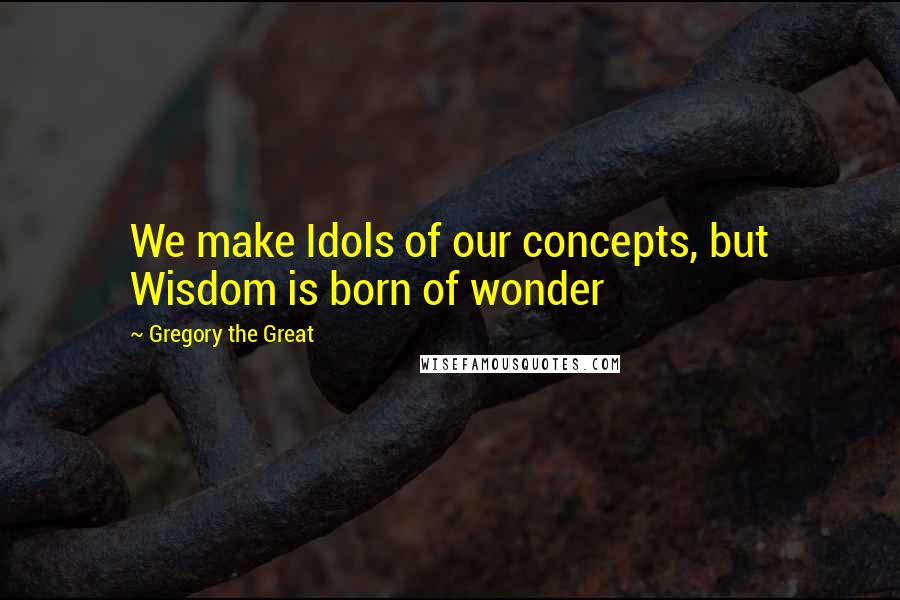 Gregory The Great Quotes: We make Idols of our concepts, but Wisdom is born of wonder