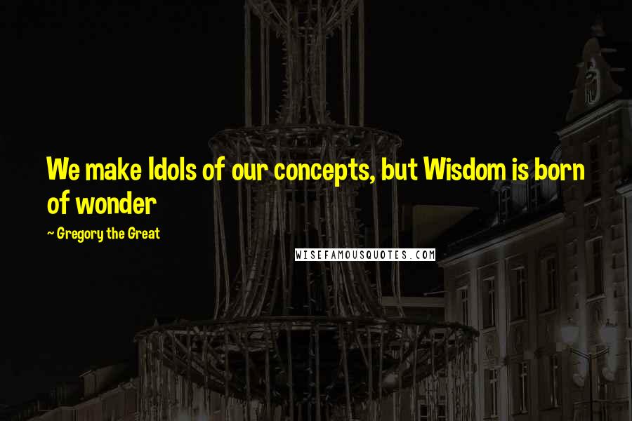 Gregory The Great Quotes: We make Idols of our concepts, but Wisdom is born of wonder