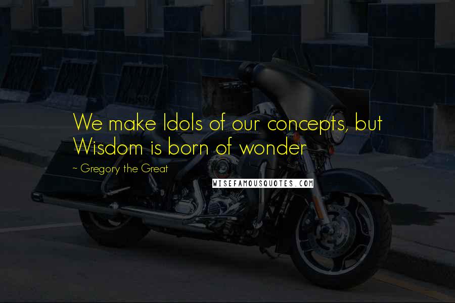 Gregory The Great Quotes: We make Idols of our concepts, but Wisdom is born of wonder