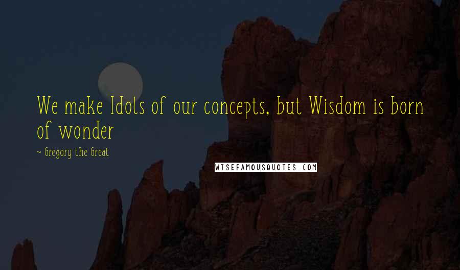 Gregory The Great Quotes: We make Idols of our concepts, but Wisdom is born of wonder