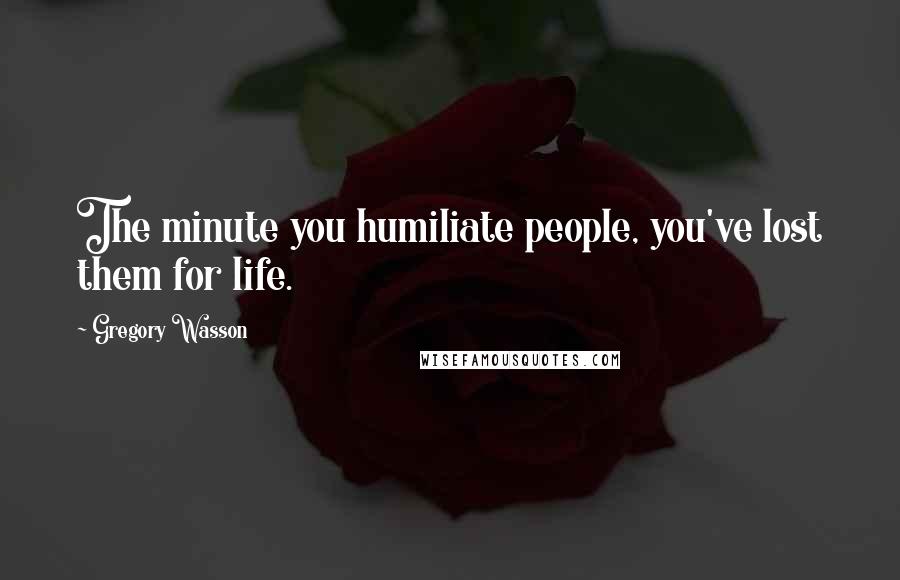 Gregory Wasson Quotes: The minute you humiliate people, you've lost them for life.