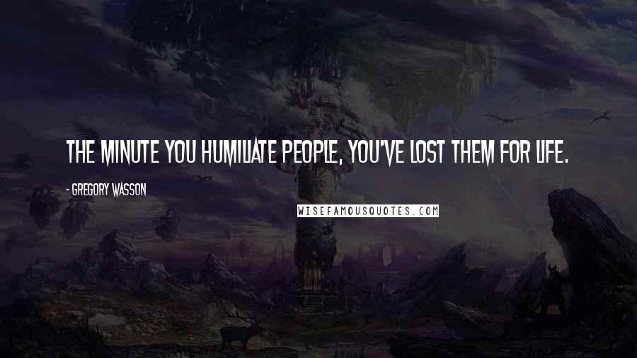Gregory Wasson Quotes: The minute you humiliate people, you've lost them for life.