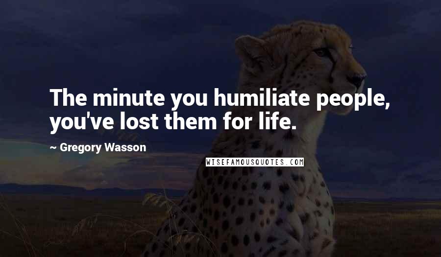 Gregory Wasson Quotes: The minute you humiliate people, you've lost them for life.