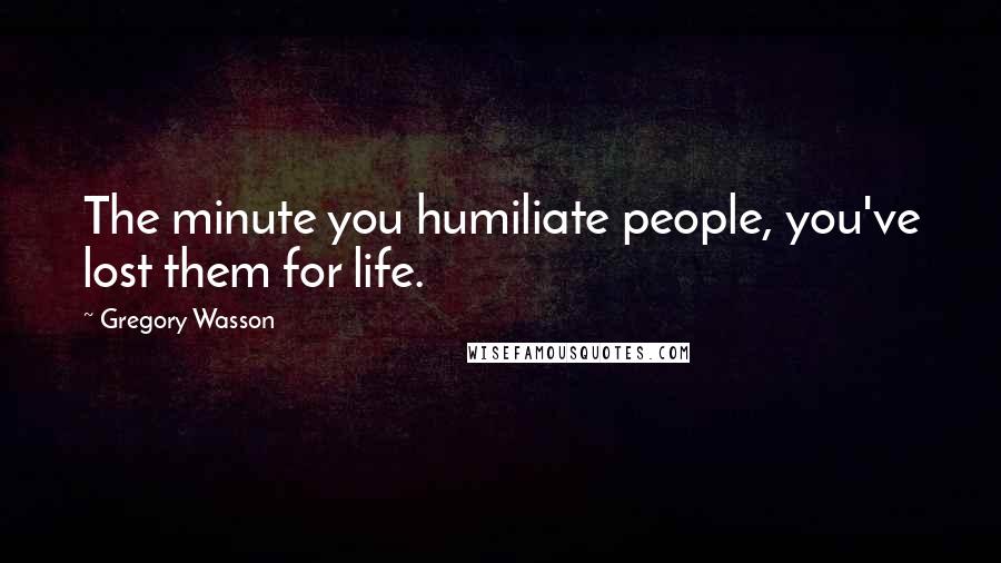 Gregory Wasson Quotes: The minute you humiliate people, you've lost them for life.