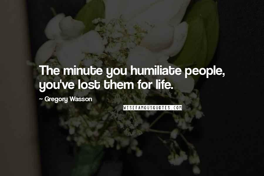 Gregory Wasson Quotes: The minute you humiliate people, you've lost them for life.