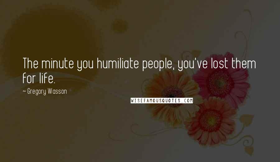 Gregory Wasson Quotes: The minute you humiliate people, you've lost them for life.