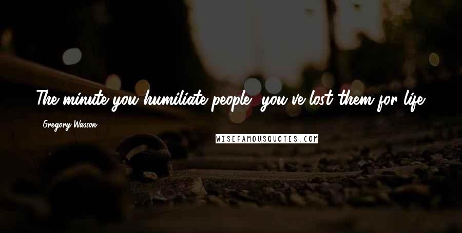 Gregory Wasson Quotes: The minute you humiliate people, you've lost them for life.