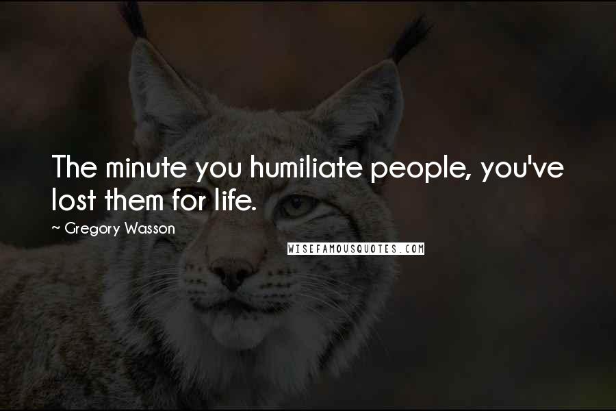 Gregory Wasson Quotes: The minute you humiliate people, you've lost them for life.