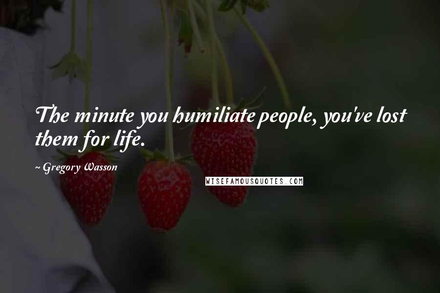 Gregory Wasson Quotes: The minute you humiliate people, you've lost them for life.