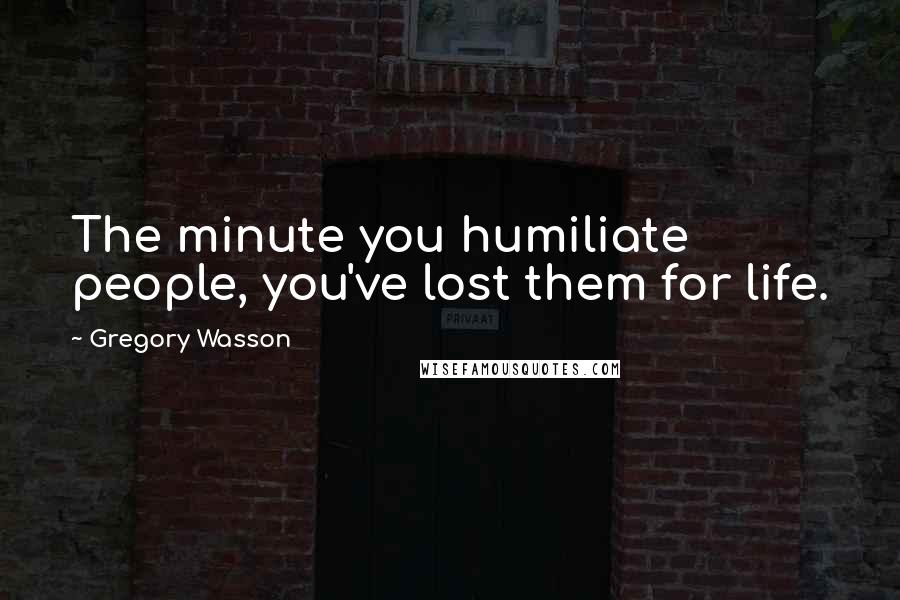 Gregory Wasson Quotes: The minute you humiliate people, you've lost them for life.