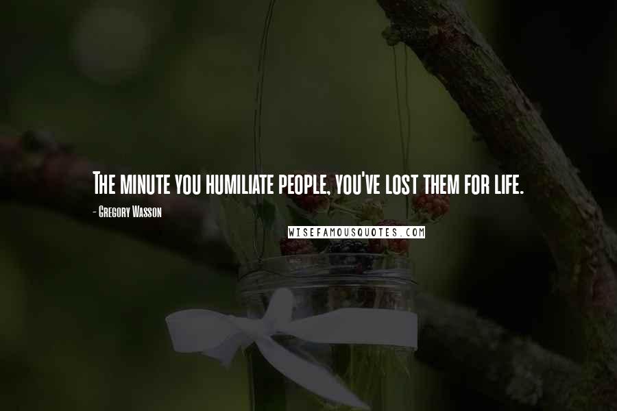 Gregory Wasson Quotes: The minute you humiliate people, you've lost them for life.