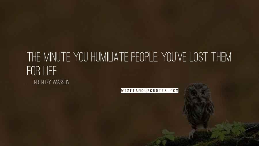 Gregory Wasson Quotes: The minute you humiliate people, you've lost them for life.