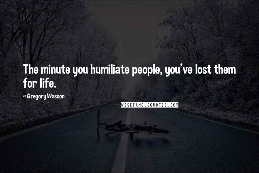 Gregory Wasson Quotes: The minute you humiliate people, you've lost them for life.