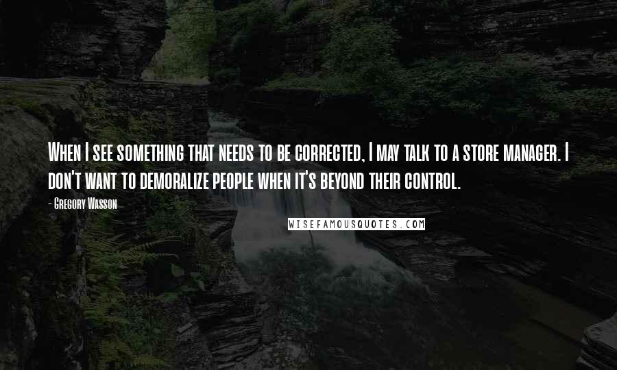 Gregory Wasson Quotes: When I see something that needs to be corrected, I may talk to a store manager. I don't want to demoralize people when it's beyond their control.