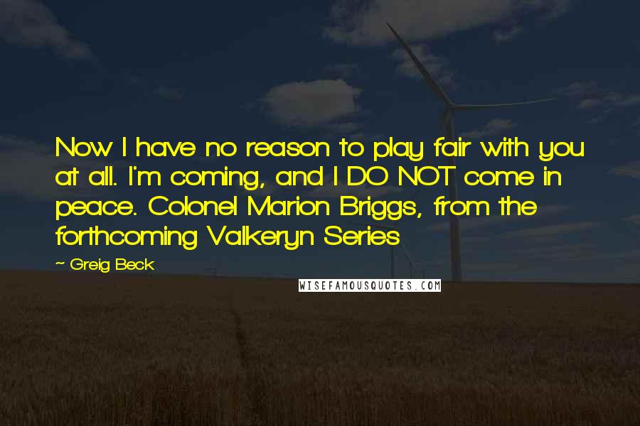 Greig Beck Quotes: Now I have no reason to play fair with you at all. I'm coming, and I DO NOT come in peace. Colonel Marion Briggs, from the forthcoming Valkeryn Series