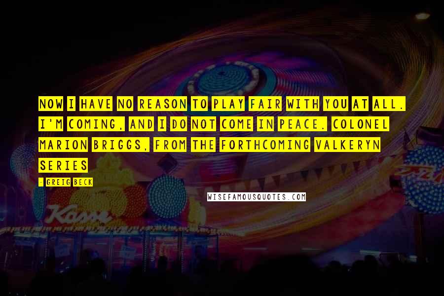 Greig Beck Quotes: Now I have no reason to play fair with you at all. I'm coming, and I DO NOT come in peace. Colonel Marion Briggs, from the forthcoming Valkeryn Series