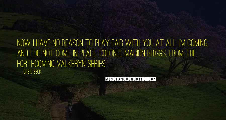 Greig Beck Quotes: Now I have no reason to play fair with you at all. I'm coming, and I DO NOT come in peace. Colonel Marion Briggs, from the forthcoming Valkeryn Series