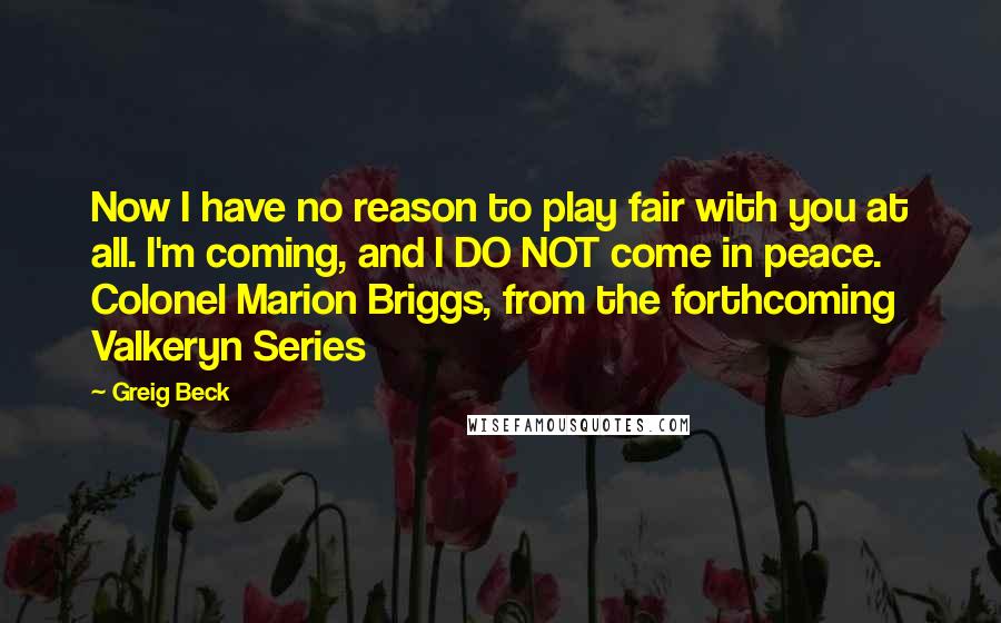 Greig Beck Quotes: Now I have no reason to play fair with you at all. I'm coming, and I DO NOT come in peace. Colonel Marion Briggs, from the forthcoming Valkeryn Series