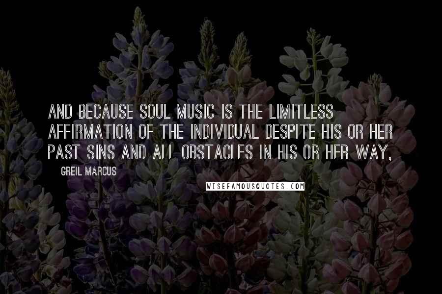 Greil Marcus Quotes: And because soul music is the limitless affirmation of the individual despite his or her past sins and all obstacles in his or her way,