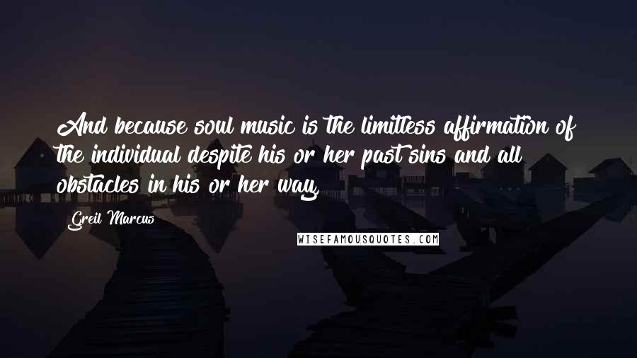 Greil Marcus Quotes: And because soul music is the limitless affirmation of the individual despite his or her past sins and all obstacles in his or her way,