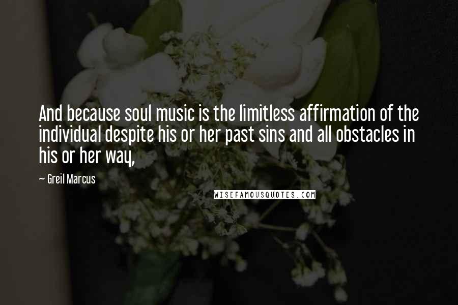 Greil Marcus Quotes: And because soul music is the limitless affirmation of the individual despite his or her past sins and all obstacles in his or her way,