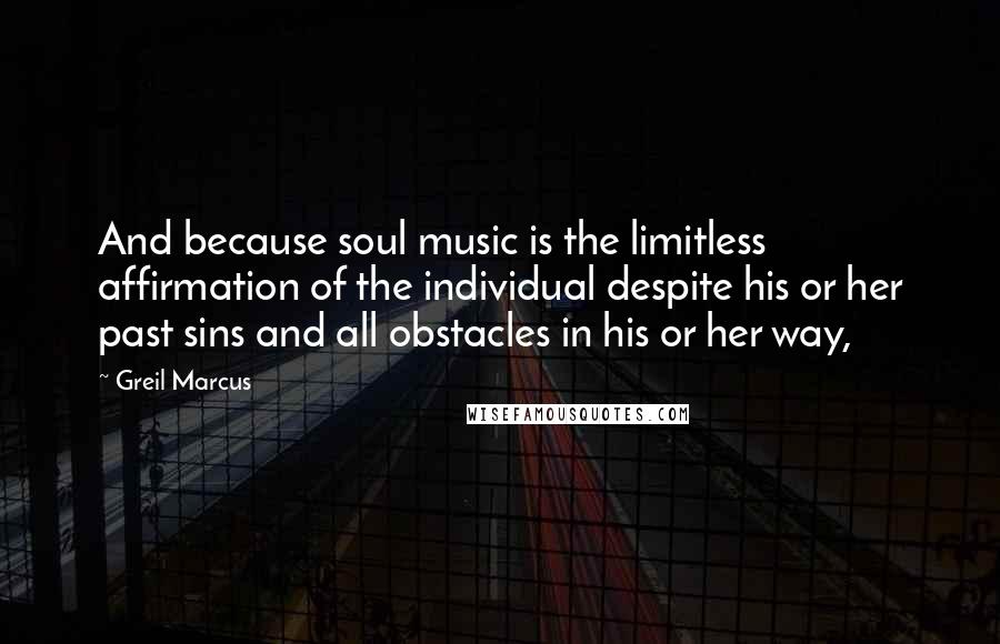 Greil Marcus Quotes: And because soul music is the limitless affirmation of the individual despite his or her past sins and all obstacles in his or her way,