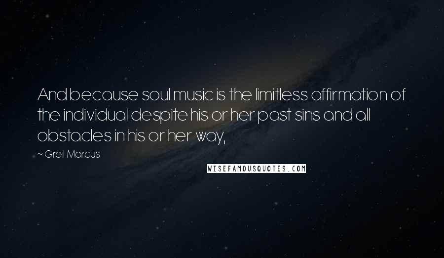 Greil Marcus Quotes: And because soul music is the limitless affirmation of the individual despite his or her past sins and all obstacles in his or her way,