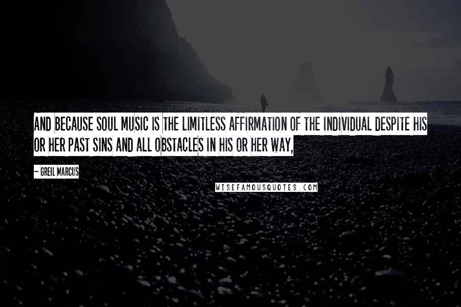 Greil Marcus Quotes: And because soul music is the limitless affirmation of the individual despite his or her past sins and all obstacles in his or her way,
