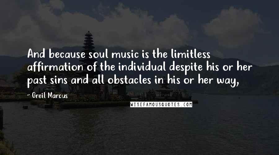 Greil Marcus Quotes: And because soul music is the limitless affirmation of the individual despite his or her past sins and all obstacles in his or her way,