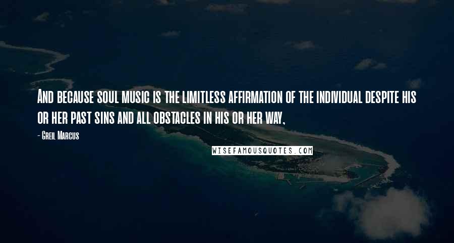 Greil Marcus Quotes: And because soul music is the limitless affirmation of the individual despite his or her past sins and all obstacles in his or her way,