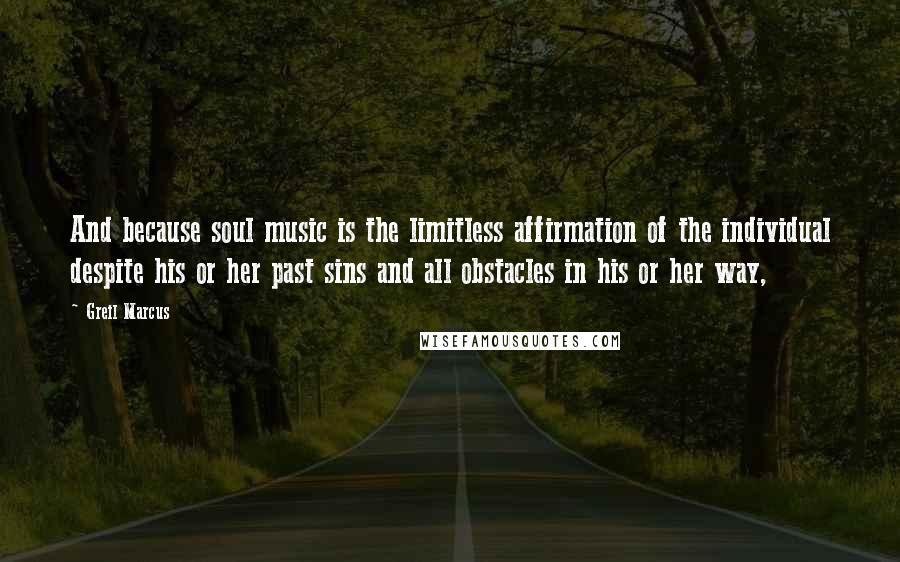 Greil Marcus Quotes: And because soul music is the limitless affirmation of the individual despite his or her past sins and all obstacles in his or her way,