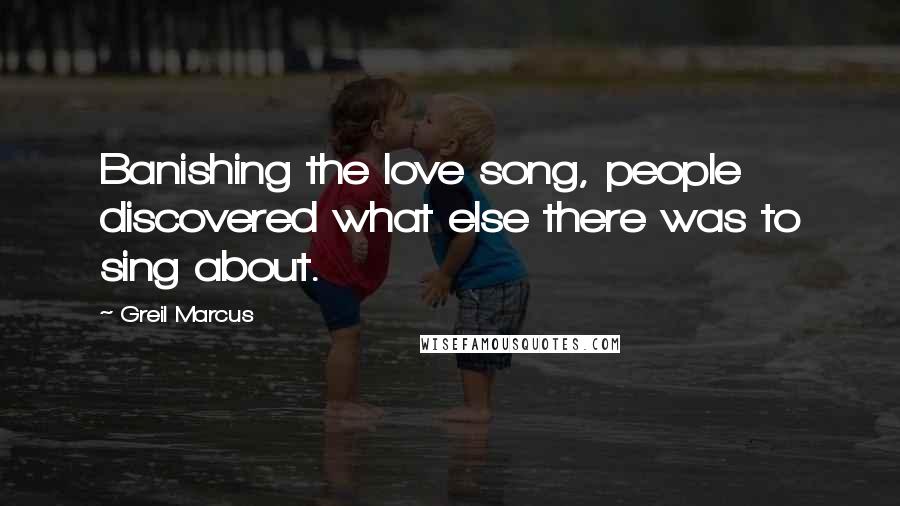 Greil Marcus Quotes: Banishing the love song, people discovered what else there was to sing about.