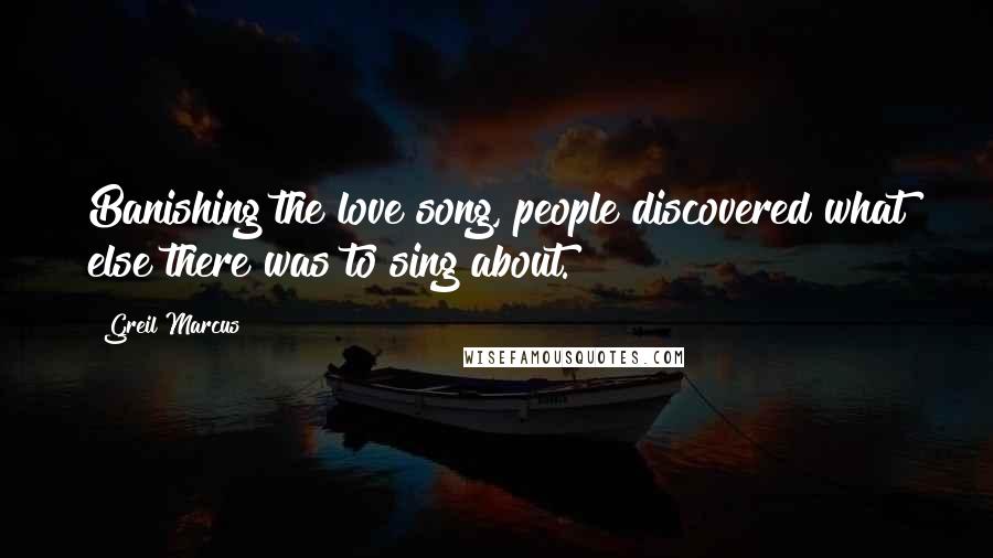 Greil Marcus Quotes: Banishing the love song, people discovered what else there was to sing about.