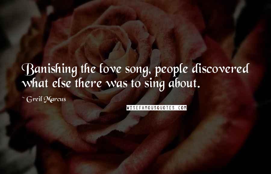 Greil Marcus Quotes: Banishing the love song, people discovered what else there was to sing about.