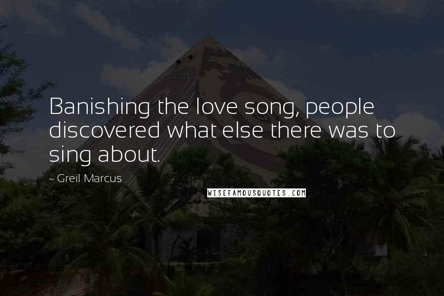 Greil Marcus Quotes: Banishing the love song, people discovered what else there was to sing about.